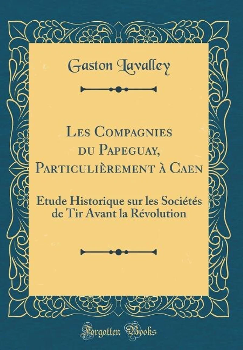 les Compagnies du Papeguay, Particulièrement à Caen: Étude Historique sur Sociétés de Tir Avant la Révolution (Classic Reprint)
