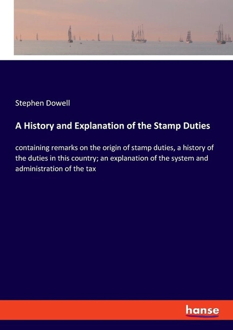 A History and Explanation of the Stamp Duties: containing remarks on the origin of stamp duties, a history of the duties in this country; an explanation of the system and administration of the tax