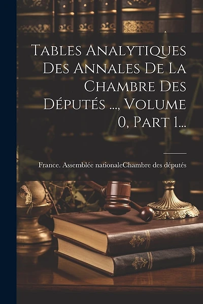 Tables Analytiques Des Annales De La Chambre Des Députés ..., Volume 0, Part 1...
