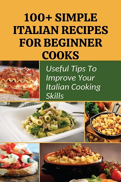 100+ Simple Italian Recipes For Beginner Cooks: Useful Tips To Improve Your Italian Cooking Skills: Simple Italian Cooking