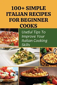 100+ Simple Italian Recipes For Beginner Cooks: Useful Tips To Improve Your Italian Cooking Skills: Simple Italian Cooking
