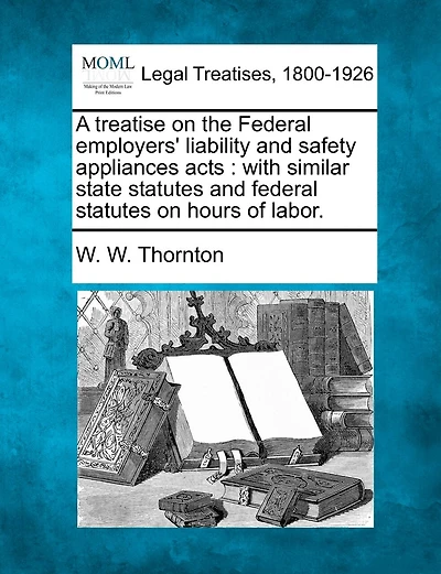 A Treatise On The Federal Employers' Liability And Safety Appliances Acts: With Similar State Statutes And Federal Statutes On Hours Of Labor.