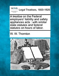 A Treatise On The Federal Employers' Liability And Safety Appliances Acts: With Similar State Statutes And Federal Statutes On Hours Of Labor.