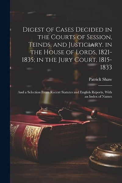 Digest of Cases Decided in the Courts of Session, Teinds, and Justiciary. in the House of Lords, 1821-1835; in the Jury Court, 1815-1833: And a Selection From Recent Statutes and English Reports
