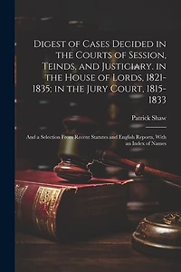 Digest of Cases Decided in the Courts of Session, Teinds, and Justiciary. in the House of Lords, 1821-1835; in the Jury Court, 1815-1833: And a Selection From Recent Statutes and English Reports