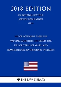 Use of Actuarial Tables in Valuing Annuities, Interests for Life or Terms of Years, and Remainder or Reversionary Interests (US Internal Revenue Service Regulation) (IRS) (2018 Edition)