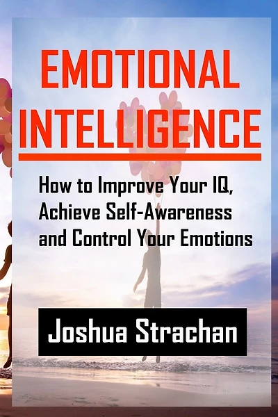 Emotional Intelligence: How to Improve Your Iq, Achieve Self-Awareness and Control Your Emotions