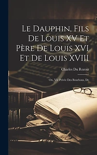 Le dauphin, fils de Louis XV et père de Louis XVI et de Louis XVIII; ou, Vie privée des Bourbons, de