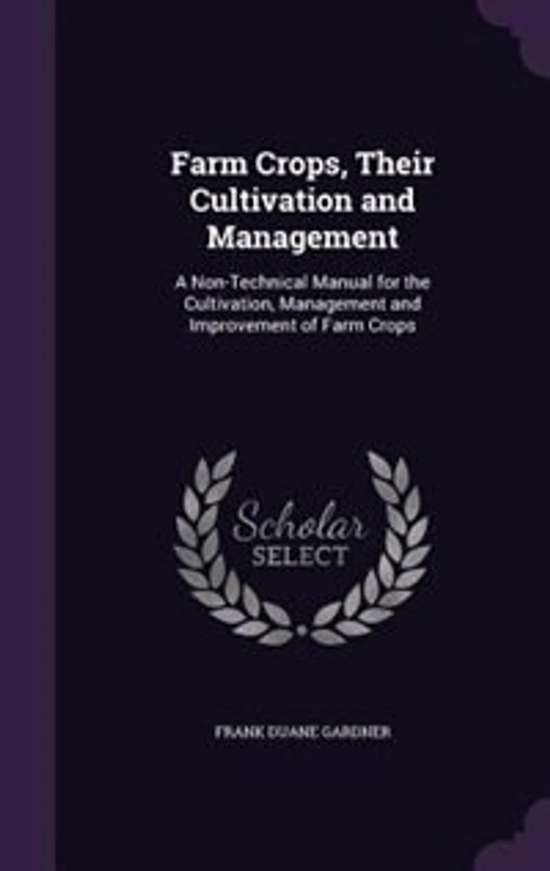 Farm Crops, Their Cultivation and Management: A Non-Technical Manual for the Cultivation, Management and Improvement of Farm Crops