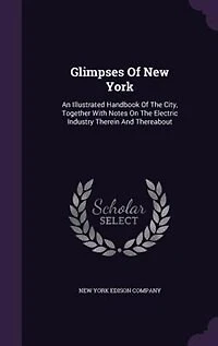 Glimpses of New York: An Illustrated Handbook the City, Together With Notes on Electric Industry Therein and There