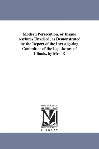 Modern Persecution, or Insane Asylums Unveiled, as Demonstrated by the Report of the Investigating Committee of the Legislature of Illinois. by Mrs. E