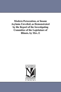 Modern Persecution, or Insane Asylums Unveiled, as Demonstrated by the Report of the Investigating Committee of the Legislature of Illinois. by Mrs. E