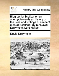 Biographia Scotica, Or An Attempt Towards An History Of The Lives And Writings Of Eminent Men Of Scotland. By Sir David Dalrymple, Lord Hailes.