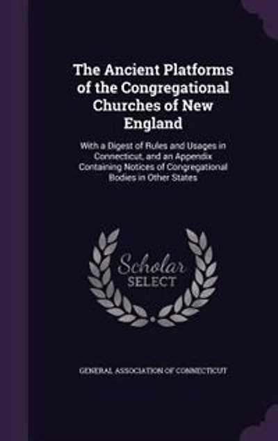 the Ancient Platforms of Congregational Churches New England: With a Digest Rules and Usages Connecticut, an Appendix Containing Notices Congregatio
