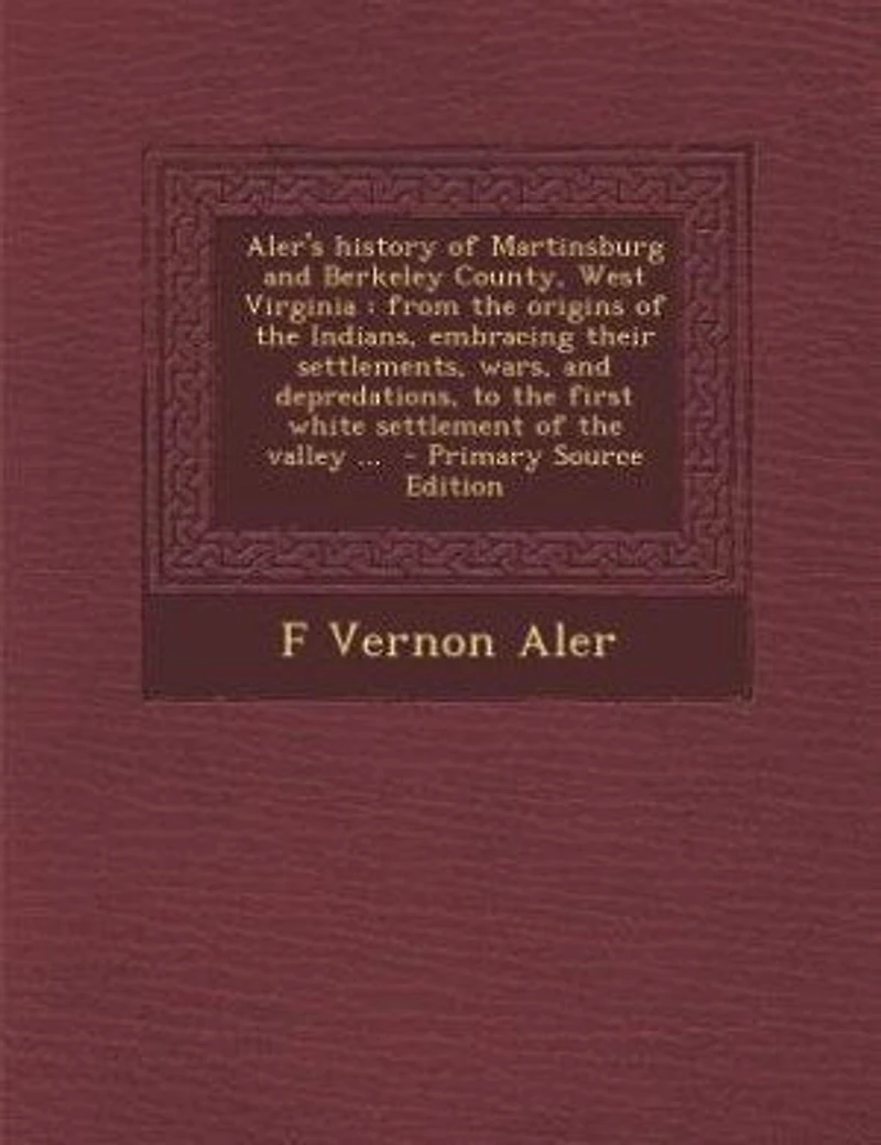 Aler's History of Martinsburg and Berkeley County, West Virginia: From the Origins Indians, Embracing Their Settlements, Wars, Depredations, to First