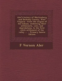 Aler's History of Martinsburg and Berkeley County, West Virginia: From the Origins Indians, Embracing Their Settlements, Wars, Depredations, to First