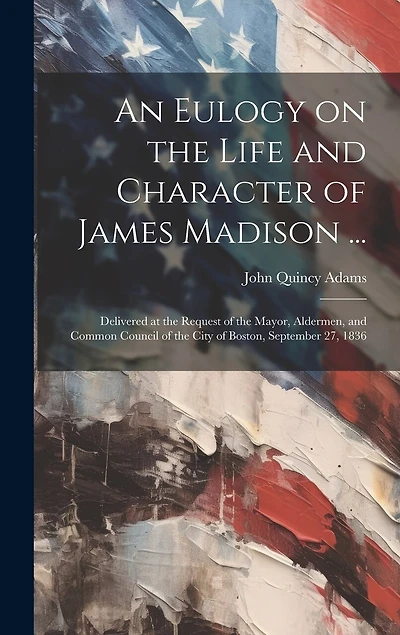 An Eulogy on the Life and Character of James Madison ...: Delivered at the Request of the Mayor, Aldermen, and Common Council of the City of Boston, September 27, 1836