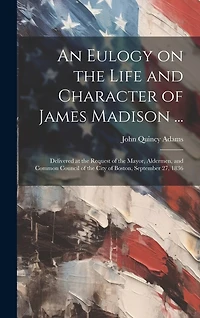 An Eulogy on the Life and Character of James Madison ...: Delivered at the Request of the Mayor, Aldermen, and Common Council of the City of Boston, September 27, 1836