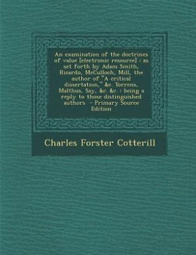 An examination of the doctrines of value [electronic resource]: as set forth by Adam Smith, Ricardo, McCulloch, Mill, the author of A critical dissertation, &c. To