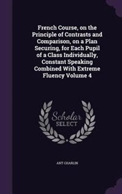French Course, on the Principle of Contrasts and Comparison, a Plan Securing, for Each Pupil Class Individually, Constant Speaking Combined With Extreme Fluency Volume 4