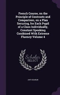 French Course, on the Principle of Contrasts and Comparison, a Plan Securing, for Each Pupil Class Individually, Constant Speaking Combined With Extreme Fluency Volume 4