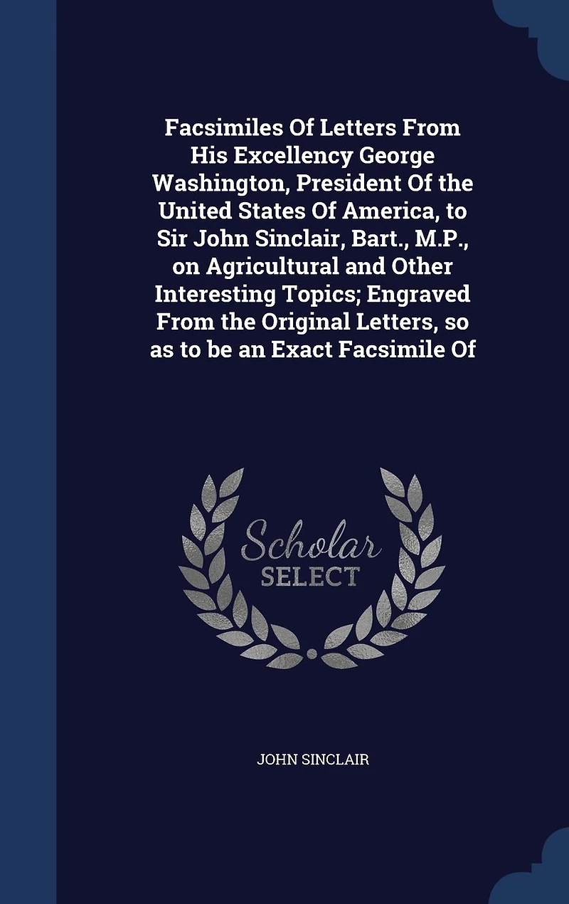 Facsimiles of Letters From His Excellency George Washington, President the United States America, to Sir John Sinclair, Bart;, M. P. On Agricultural and Other Interesting Topics: Engraved Original Letters, So as Be an Exact Facsimile