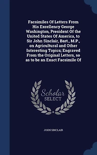 Facsimiles of Letters From His Excellency George Washington, President the United States America, to Sir John Sinclair, Bart;, M. P. On Agricultural and Other Interesting Topics: Engraved Original Letters, So as Be an Exact Facsimile