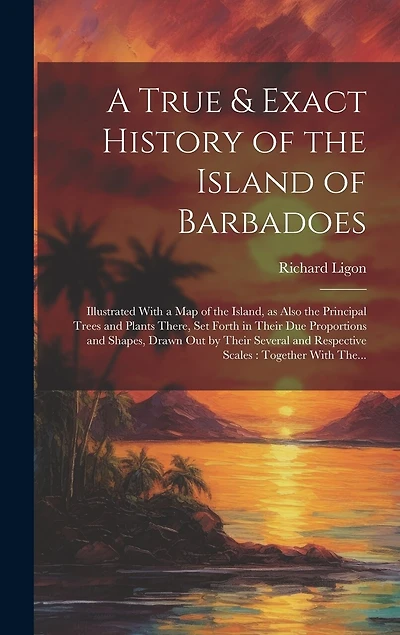 A True & Exact History of the Island of Barbadoes: Illustrated With a Map of the Island, as Also the Principal Trees and Plants There, Set Forth in Their Due Proportions and Shapes, Drawn out by Their Several and Respective Scales: Together With The...