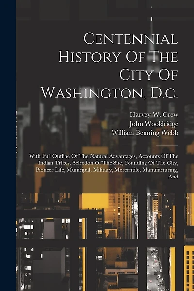Centennial History Of The City Of Washington, D.c.: With Full Outline Of The Natural Advantages, Accounts Of The Indian Tribes, Selection Of The Site, Founding Of The City, Pioneer Life, Municipal, Military, Mercantile, Manufacturing, And