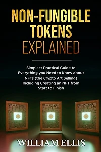 Non-Fungible Tokens Explained: Simplest Practical Guide to Everything you Need to Know about NFTs (the Crypto Art Selling) Including Creating an NFT from Start to Finish