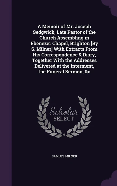 A Memoir of Mr. Joseph Sedgwick, Late Pastor of the Church Assembling in Ebenezer Chapel, Brighton [By S. Milner] With Extracts From His Correspondence & Diary, Together With the Addresses Delivered at the Interment, the Funeral Sermon, &c