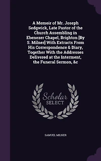 A Memoir of Mr. Joseph Sedgwick, Late Pastor of the Church Assembling in Ebenezer Chapel, Brighton [By S. Milner] With Extracts From His Correspondence & Diary, Together With the Addresses Delivered at the Interment, the Funeral Sermon, &c