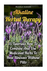 Alkaline Herbal Therapy: 15 Tutorials How To Combine And Use Medicinal Herbs To Heal Illnesses Without Pills