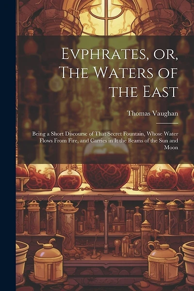 Evphrates, or, The Waters of the East: Being a Short Discourse of That Secret Fountain, Whose Water Flows From Fire, and Carries in it the Beams of the sun and Moon
