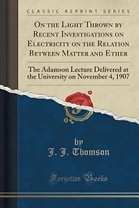 On the Light Thrown by Recent Investigations on Electricity on the Relation Between Matter and Ether: The Adamson Lecture Delivered at the University on November 4, 1907 (Classic Reprint)