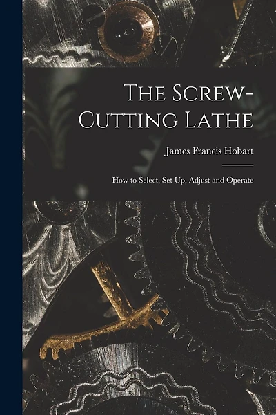The Screw-Cutting Lathe: How to Select, Set Up, Adjust and Operate