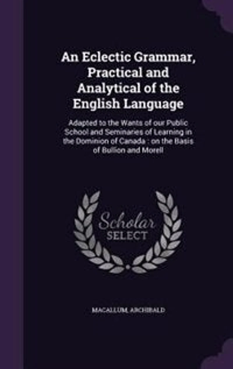 An Eclectic Grammar, Practical and Analytical of the English Language: Adapted to Wants our Public School Seminaries Learning Dominion Canada : on