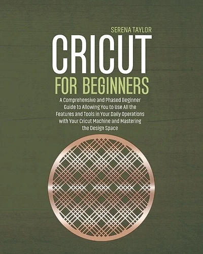 Cricut For Beginners: A Comprehensive And Phased Beginner Guide To Allowing You To Use All The Features And Tools In Your