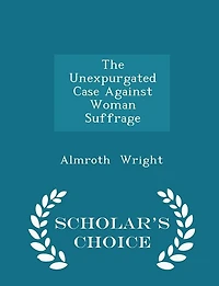 The Unexpurgated Case Against Woman Suffrage - Scholar's Choice Edition