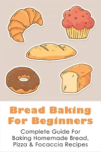Bread Baking For Beginners: Complete Guide For Baking Homemade Bread, Pizza & Focaccia Recipes: How To Make Homemade Bread Light And Fluffy