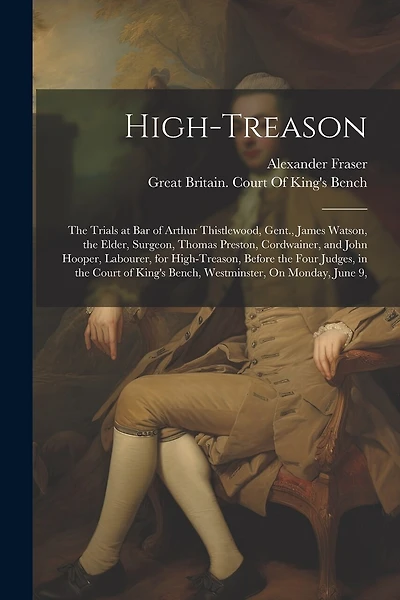 High-Treason: The Trials at Bar of Arthur Thistlewood, Gent., James Watson, the Elder, Surgeon, Thomas Preston, Cordwainer, and John Hooper, Labourer, for High-Treason, Before the Four Judges, in the Court of King's Bench, Westminster, On Monday, June 9,