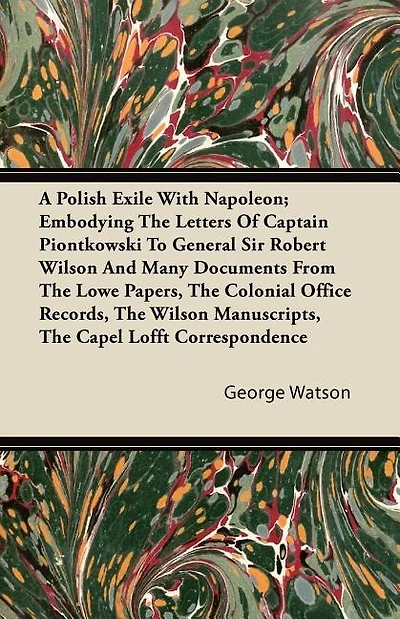 The A Polish Exile with Napoleon; Embodying the Letters of Captain Piontkowski to General Sir Robert Wilson and Many Documents from the Lowe Papers