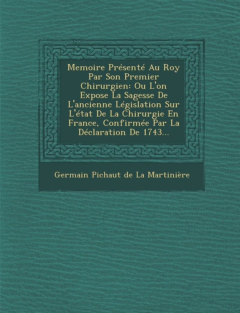 Memoire Presente Au Roy Par Son Premier Chirurgien: Ou L'On Expose La Sagesse de L'Ancienne Legislation Sur L'Etat de La Chirurgie En France, Confirme