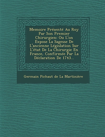 Memoire Presente Au Roy Par Son Premier Chirurgien: Ou L'On Expose La Sagesse de L'Ancienne Legislation Sur L'Etat de La Chirurgie En France, Confirme