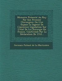 Memoire Presente Au Roy Par Son Premier Chirurgien: Ou L'On Expose La Sagesse de L'Ancienne Legislation Sur L'Etat de La Chirurgie En France, Confirme