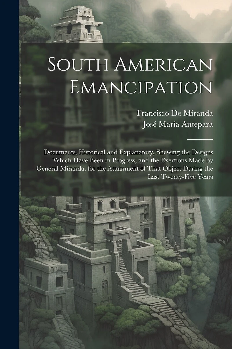 South American Emancipation: Documents, Historical and Explanatory, Shewing the Designs Which Have Been in Progress, and the Exertions Made by General Miranda, for the Attainment of That Object During the Last Twenty-Five Years