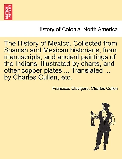 The History Of Mexico. Collected From Spanish And Mexican Historians, From Manuscripts, And Ancient Paintings Of The Indians. Illustrated By Charts, And Other Copper Plates ... Translated ... By Charles Cullen, Etc.