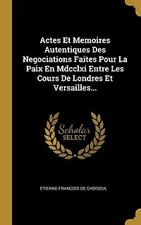 Actes Et Memoires Autentiques Des Negociations Faites Pour La Paix En Mdcclxi Entre Les Cours De Londres Versailles...