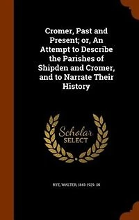 Cromer, Past and Present: Or, an Attempt to Describe the Parishes of Shipden Narrate Their History
