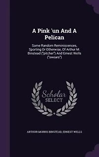 A Pink 'un And A Pelican: Some Random Reminiscences, Sporting Or Otherwise, Of Arthur M. Binstead (pitcher) And Ernest Wells